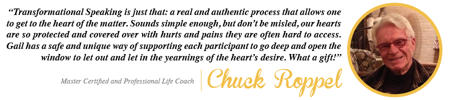 Chuck-Quote Transformational Speaking is just that: a real and authentic process that allows one to get to the heart of the matter. Sounds simple enough, but don't be misled, our hearts are so protected and covered over with hurts and pains they are often hard to access. Gail has a safe and unique way of supporting each participant to go deep and open the window to let out and let in the yearnings of the heart's desire. What a gift! - Chuck Roppel