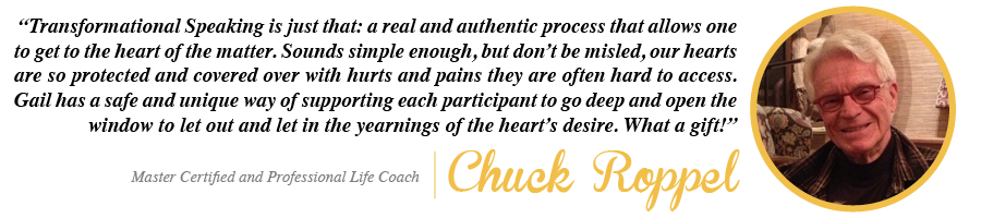 Transformational Speaking is just that: a real and authentic process that allows one to get to the heart of the matter. Sounds simple enough, but don't be misled, our hearts are so protected and covered over with hurts and pains they are often hard to access. Gail has a safe and unique way of supporting each participant to go deep and open the window to let out and let in the yearnings of the heart's desire. What a gift! - Chuck Roppel