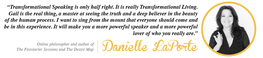 Transformational Speaking is only half right. It is really Transformational Living. Gail is the real thing, a master at seeing the truth and a deep believer in the beauty of the human process. I want to sing from the mount that everyone should come and be in this experience. It will make you a more powerful speaker and a more powerful lover of who you really are. - Danielle LaPorte