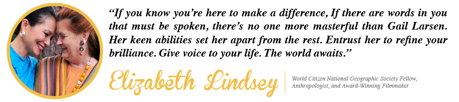 If you know you're here to make a difference, If there are words in you that must be spoken, there's no one more masterful than Gail Larsen. Her keen abilities set her apart from the rest. Entrust her to refine your brilliance. Give voice to your life. The world awaits. - Elizabeth Lindsey