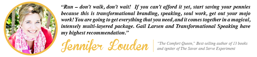 Run - don't walk, don't wait! If you can't afford it yet, start saving your pennies because this is transformational branding, speaking, soul work, get out your mojo work! You are going to get everything that you need, and it comes together in a magical, intensely multi-layered package. Gail Larsen and Transformational Speaking have my highest recommendation. - Jennifer Louden