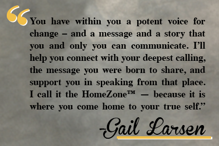 You have within you a potent voice for change - and a message and a story that you and only you can communicate. I'll help you connect with your deepest calling, the message you were born to share, and support you in speaking from that place. I call it the HomeZone - because it is where you come home to your true self.