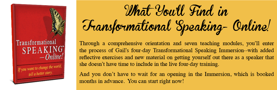 footer-evergreen What you'll find in Transformational Speaking - Online! Through a comprehensive orientation and seven teaching modules, you'll enter the process of Gail's four-day Transformational Speaking Immersion - with added reflective exercises and new material on getting yourself out there as a speaker that she doesn't have time to include in the live four-day training. And you don't have to wait for an opening in the Immersion, which is booked months in advance. You can start right now!