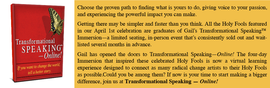 Choose the proven path to finding what is yours to do, giving voice to your passion, and experiencing the powerful impact you can make. Getting there may be simpler and faster than you think. All the Holy Fools we've featured in our celebrations are graduates of Gail's Transformational Speaking Immersion - a limited searing, in-person event that's consistently sold out and wait-listed several months in advance. Gail has opened the doors to Transformational Speaking-Online! The four-day Immersion that inspired these celebrated Holy Fools is now a virtual learning experience designed to connect as many radical change artists to their Holy Fools as possible. Could you be among them? If now is your time to start making a bigger difference, join us at Transformational Speaking - Online!