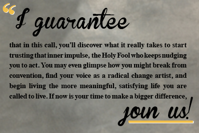 I guarantee that in this call, you'll discover what it really takes to start trusting that inner impulse, the Holy Fool who keeps nudging you to act. You may even glimpse how you might break from convention, find your voice as a radical change artist, and begin living the more meaningful, satisfying life you are called to live. If now is your time to make a bigger difference, join us!