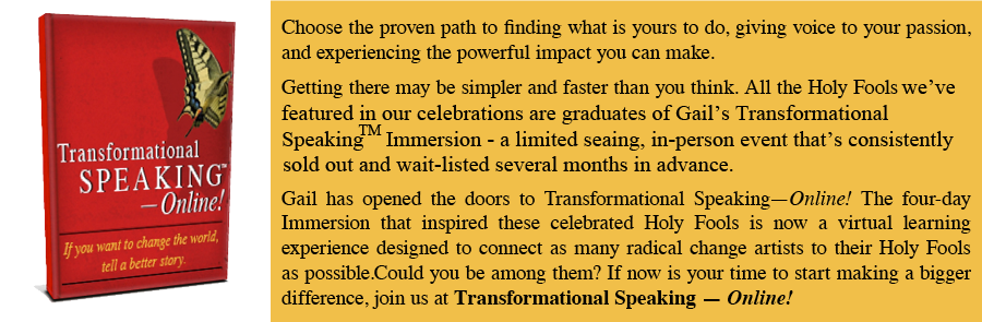 footer-product-evergreen-nodate Choose the proven path to finding what is yours to do, giving voice to your passion, and experiencing the powerful impact you can make. Getting there may be simpler and faster than you think. All the Holy Fools we've featured in our celebrations are graduates of Gail's Transformational Speaking Immersion - a limited searing, in-person event that's consistently sold out and wait-listed several months in advance. Gail has opened the doors to Transformational Speaking-Online! The four-day Immersion that inspired these celebrated Holy Fools is now a virtual learning experience designed to connect as many radical change artists to their Holy Fools as possible. Could you be among them? If now is your time to start making a bigger difference, join us at Transformational Speaking - Online!
