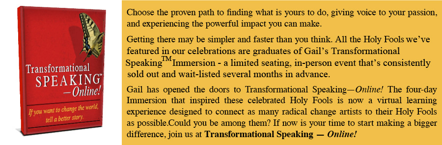 Choose the proven path to finding what is yours to do, giving voice to your passion, and experiencing the powerful impact you can make. Getting there may be simpler and faster than you think. All the Holy Fools we've featured in our celebrations are graduates of Gail's Transformational Speaking Immersion - a limited searing, in-person event that's consistently sold out and wait-listed several months in advance. Gail has opened the doors to Transformational Speaking-Online! The four-day Immersion that inspired these celebrated Holy Fools is now a virtual learning experience designed to connect as many radical change artists to their Holy Fools as possible. Could you be among them? If now is your time to start making a bigger difference, join us at Transformational Speaking - Online!