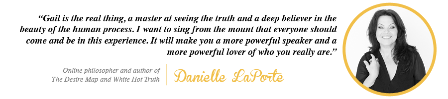 danielle3 Gail is the real thing, a master at seeing the truth and a deep believer in the beauty of the human process. I want to sing from the mount that everyone should come and be in this experience. - Danielle LaPorte, Online philosopher and author of The Desire Map and White Hot Truth
